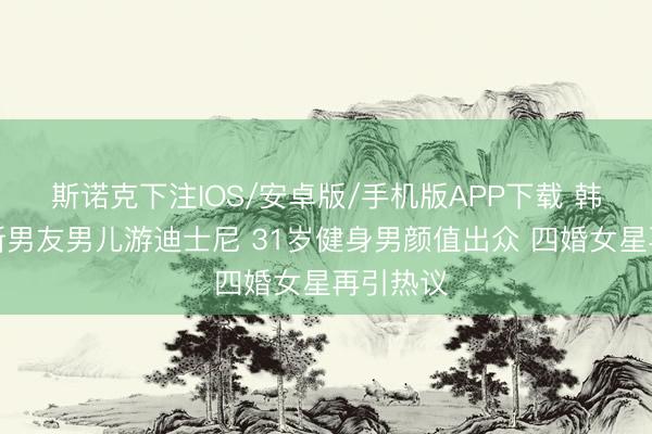 斯诺克下注IOS/安卓版/手机版APP下载 韩安冉带新男友男儿游迪士尼 31岁健身男颜值出众 四婚女星再引热议