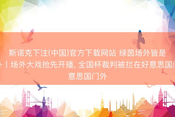 斯诺克下注(中国)官方下载网站 绿茵场外皆是八卦丨场外大戏抢先开播， 全国杯裁判被拦在好意思国门外
