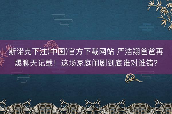 斯诺克下注(中国)官方下载网站 严浩翔爸爸再爆聊天记载！这场家庭闹剧到底谁对谁错？