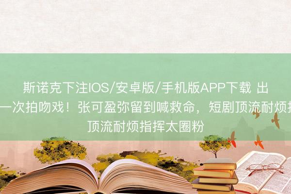 斯诺克下注IOS/安卓版/手机版APP下载 出说念9年第一次拍吻戏！张可盈弥留到喊救命，短剧顶流耐烦指挥太圈粉