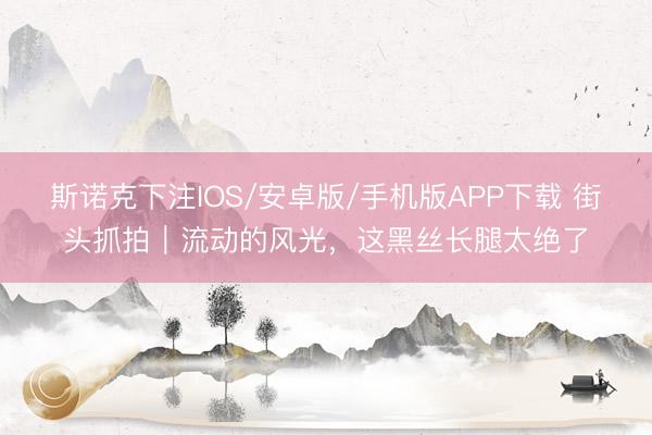 斯诺克下注IOS/安卓版/手机版APP下载 街头抓拍｜流动的风光，这黑丝长腿太绝了