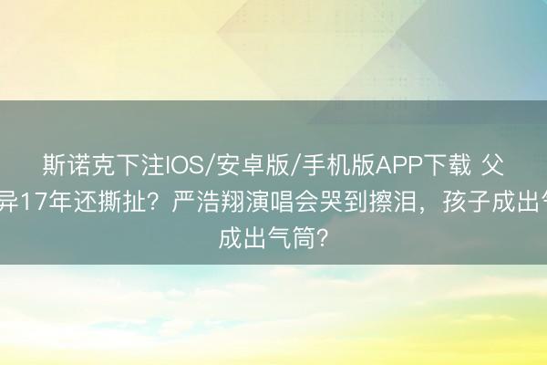 斯诺克下注IOS/安卓版/手机版APP下载 父母离异17年还撕扯？严浩翔演唱会哭到擦泪，孩子成出气筒？