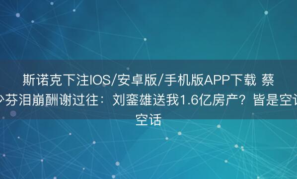 斯诺克下注IOS/安卓版/手机版APP下载 蔡少芬泪崩酬谢过往：刘銮雄送我1.6亿房产？皆是空话
