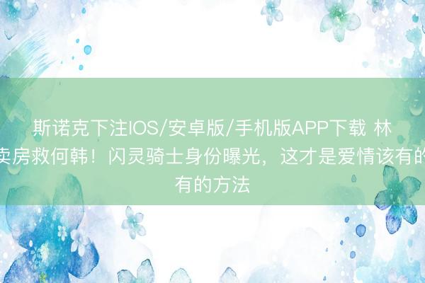 斯诺克下注IOS/安卓版/手机版APP下载 林展翘卖房救何韩！闪灵骑士身份曝光，这才是爱情该有的方法