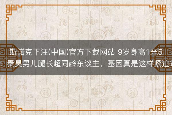 斯诺克下注(中国)官方下载网站 9岁身高1米5!秦昊男儿腿长超同龄东谈主,基因真是这样紧迫?