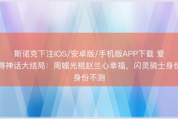斯诺克下注IOS/安卓版/手机版APP下载 爱情莫得神话大结局：周媚光棍赵兰心幸福，闪灵骑士身份不测
