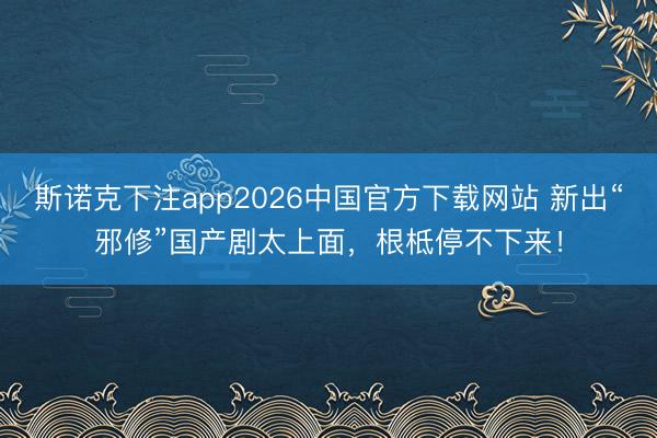 斯诺克下注app2026中国官方下载网站 新出“邪修”国产剧太上面，根柢停不下来！