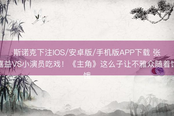 斯诺克下注IOS/安卓版/手机版APP下载 张嘉益VS小演员吃戏！《主角》这么子让不雅众随着饿