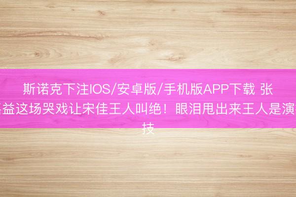 斯诺克下注IOS/安卓版/手机版APP下载 张嘉益这场哭戏让宋佳王人叫绝！眼泪甩出来王人是演技