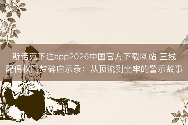 斯诺克下注app2026中国官方下载网站 三线配偶权门梦碎启示录:从顶流到坐牢的警示故事