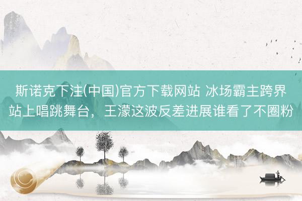 斯诺克下注(中国)官方下载网站 冰场霸主跨界站上唱跳舞台，王濛这波反差进展谁看了不圈粉