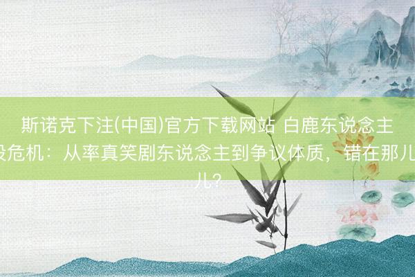 斯诺克下注(中国)官方下载网站 白鹿东说念主设危机：从率真笑剧东说念主到争议体质，错在那儿？