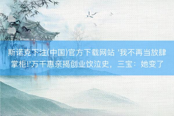 斯诺克下注(中国)官方下载网站 '我不再当放肆掌柜!'万千惠亲揭创业饮泣史,三宝:她变了