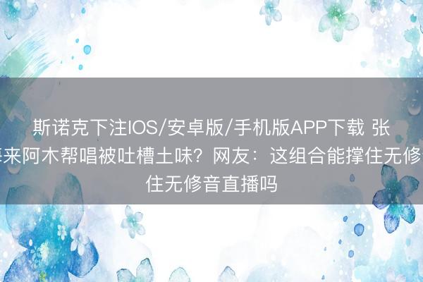 斯诺克下注IOS/安卓版/手机版APP下载 张碧晨请海来阿木帮唱被吐槽土味？网友：这组合能撑住无修音直播吗