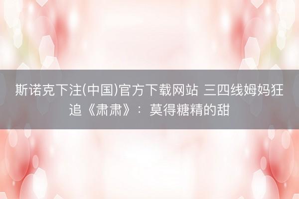 斯诺克下注(中国)官方下载网站 三四线姆妈狂追《肃肃》:莫得糖精的甜