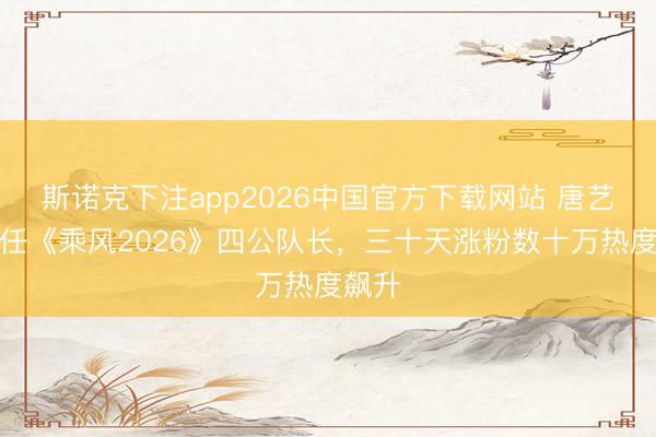 斯诺克下注app2026中国官方下载网站 唐艺昕担任《乘风2026》四公队长，三十天涨粉数十万热度飙升