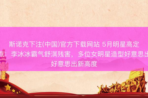 斯诺克下注(中国)官方下载网站 5月明星高定校服清点：李冰冰霸气舒淇残害，多位女明星造型好意思出新高度