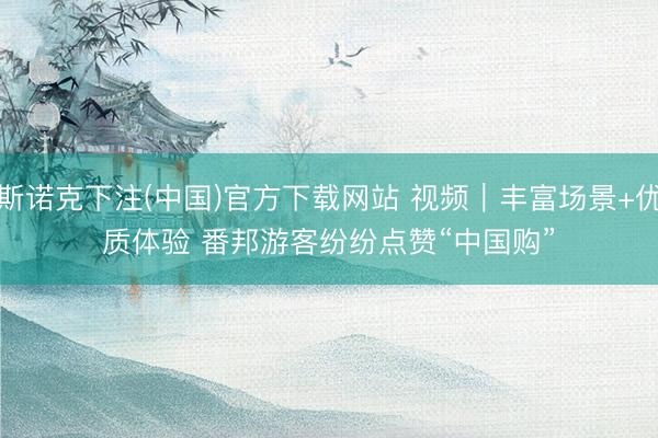 斯诺克下注(中国)官方下载网站 视频|丰富场景+优质体验 番邦游客纷纷点赞“中国购”