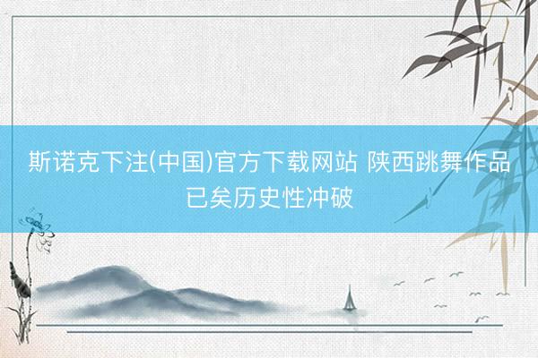 斯诺克下注(中国)官方下载网站 陕西跳舞作品已矣历史性冲破