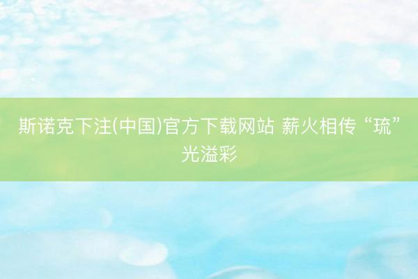 斯诺克下注(中国)官方下载网站 薪火相传 “琉”光溢彩