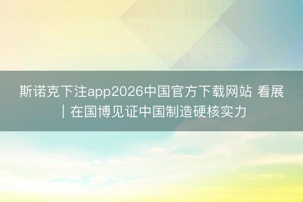 斯诺克下注app2026中国官方下载网站 看展｜在国博见证中国制造硬核实力