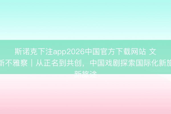 斯诺克下注app2026中国官方下载网站 文化新不雅察|从正名到共创,中国戏剧探索国际化新旅途
