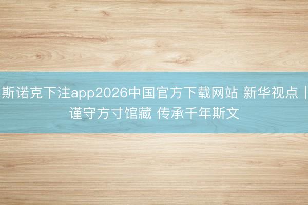 斯诺克下注app2026中国官方下载网站 新华视点｜谨守方寸馆藏 传承千年斯文