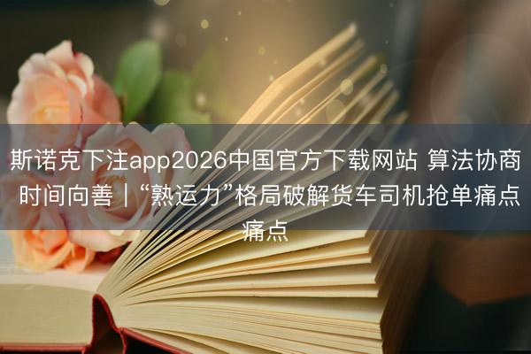 斯诺克下注app2026中国官方下载网站 算法协商 时间向善｜“熟运力”格局破解货车司机抢单痛点