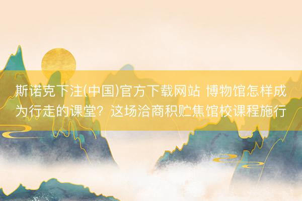 斯诺克下注(中国)官方下载网站 博物馆怎样成为行走的课堂?这场洽商积贮焦馆校课程施行