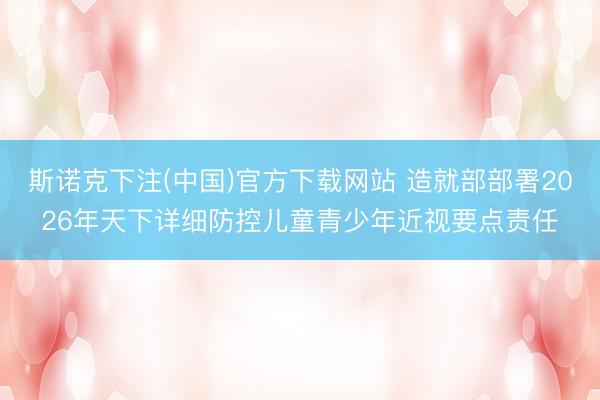 斯诺克下注(中国)官方下载网站 造就部部署2026年天下详细防控儿童青少年近视要点责任