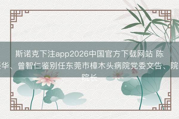 斯诺克下注app2026中国官方下载网站 陈振华、曾智仁鉴别任东莞市樟木头病院党委文告、院长