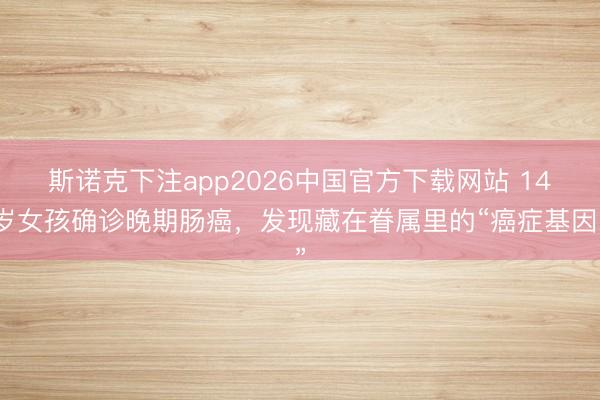斯诺克下注app2026中国官方下载网站 14岁女孩确诊晚期肠癌，发现藏在眷属里的“癌症基因”