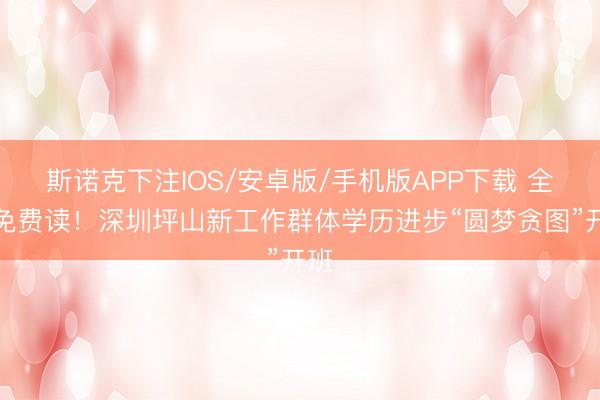 斯诺克下注IOS/安卓版/手机版APP下载 全程免费读!深圳坪山新工作群体学历进步“圆梦贪图”开班