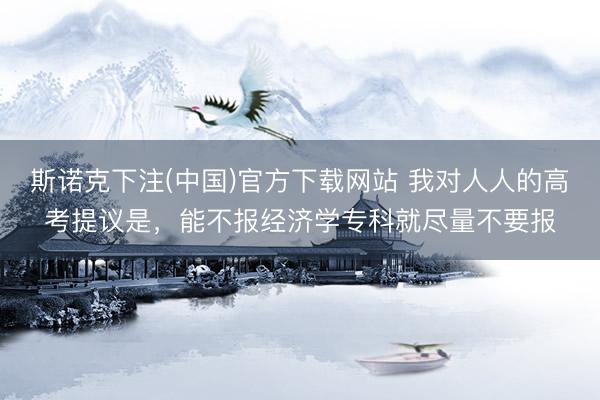 斯诺克下注(中国)官方下载网站 我对人人的高考提议是，能不报经济学专科就尽量不要报