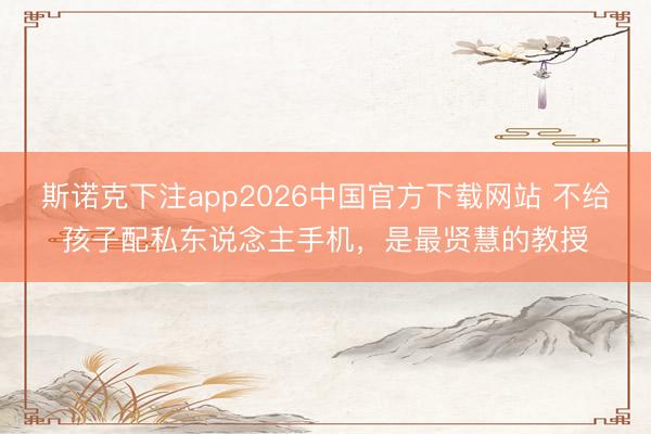 斯诺克下注app2026中国官方下载网站 不给孩子配私东说念主手机，是最贤慧的教授