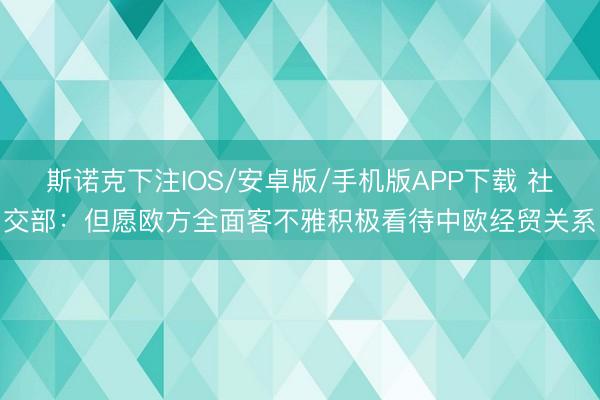 斯诺克下注IOS/安卓版/手机版APP下载 社交部:但愿欧方全面客不雅积极看待中欧经贸关系
