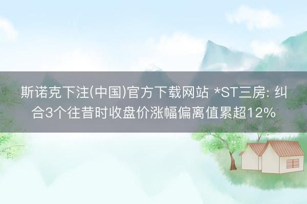 斯诺克下注(中国)官方下载网站 *ST三房: 纠合3个往昔时收盘价涨幅偏离值累超12%